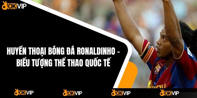 Huyền Thoại Bóng Đá Ronaldinho – Biểu Tượng Thể Thao Quốc Tế